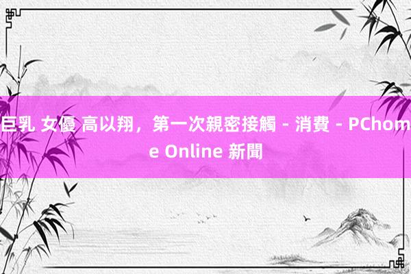 巨乳 女優 高以翔,第一次親密接觸 - 消費 - PChome Online 新聞