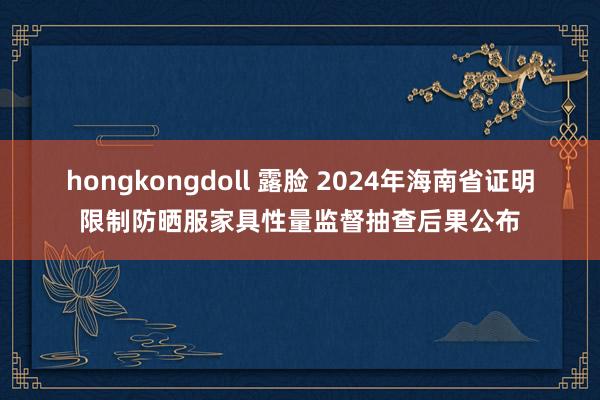 hongkongdoll 露脸 2024年海南省证明限制防晒服家具性量监督抽查后果公布