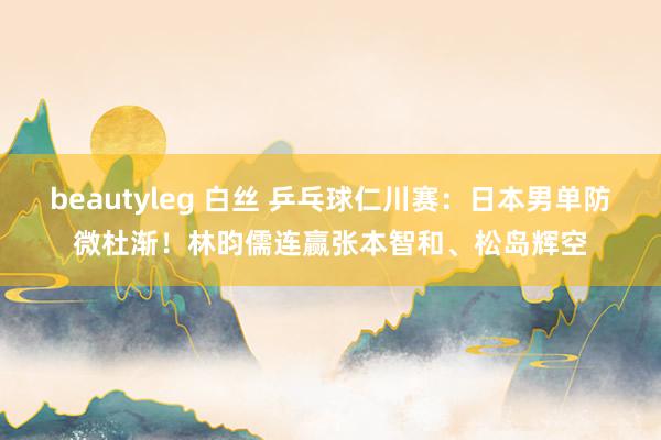 beautyleg 白丝 乒乓球仁川赛：日本男单防微杜渐！林昀儒连赢张本智和、松岛辉空