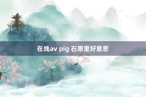 在线av pig 石原里好意思