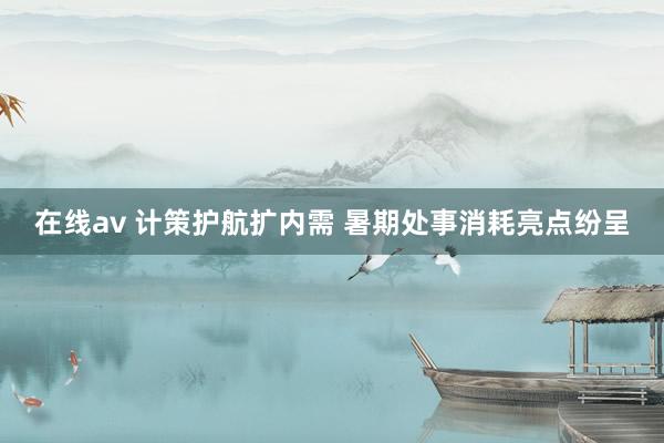 在线av 计策护航扩内需 暑期处事消耗亮点纷呈