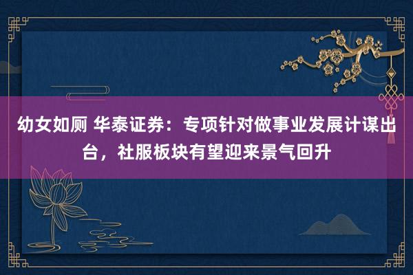 幼女如厕 华泰证券：专项针对做事业发展计谋出台，社服板块有望迎来景气回升