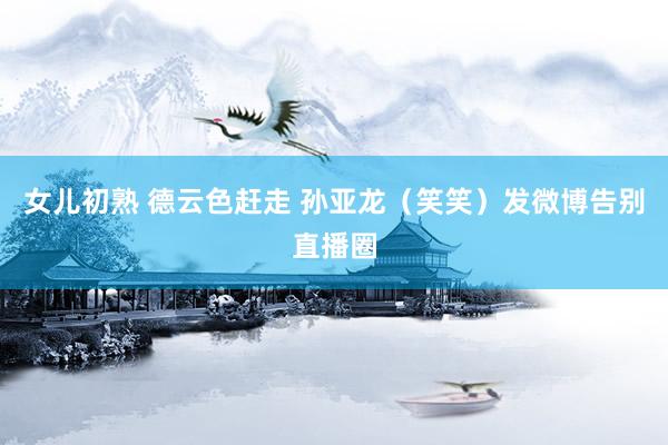 女儿初熟 德云色赶走 孙亚龙（笑笑）发微博告别直播圈