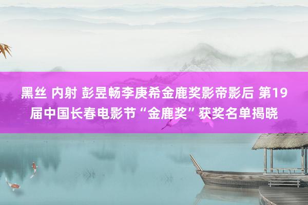 黑丝 内射 彭昱畅李庚希金鹿奖影帝影后 第19届中国长春电影节“金鹿奖”获奖名单揭晓