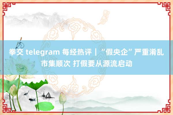 拳交 telegram 每经热评｜“假央企”严重淆乱市集顺次 打假要从源流启动