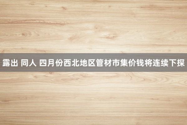 露出 同人 四月份西北地区管材市集价钱将连续下探