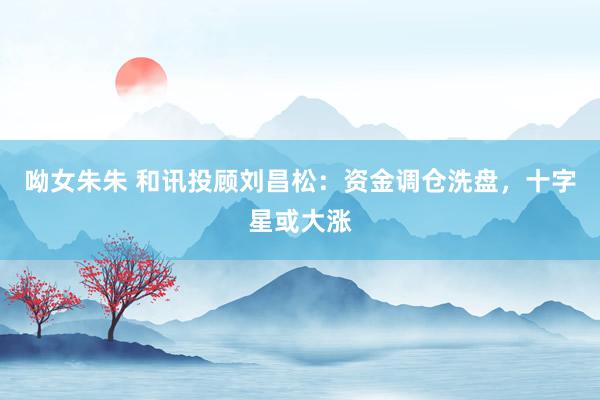 呦女朱朱 和讯投顾刘昌松：资金调仓洗盘，十字星或大涨