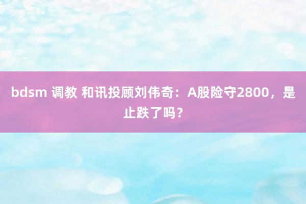 bdsm 调教 和讯投顾刘伟奇：A股险守2800，是止跌了吗？