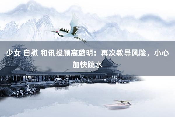 少女 自慰 和讯投顾高璐明：再次教导风险，小心加快跳水