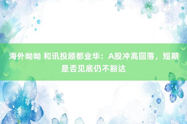 海外呦呦 和讯投顾都业华：A股冲高回落，短期是否见底仍不豁达