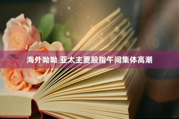 海外呦呦 亚太主要股指午间集体高潮