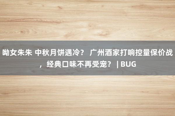 呦女朱朱 中秋月饼遇冷？ 广州酒家打响控量保价战，经典口味不再受宠？ | BUG