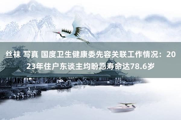 丝袜 写真 国度卫生健康委先容关联工作情况：2023年住户东谈主均盼愿寿命达78.6岁