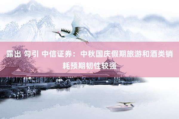 露出 勾引 中信证券：中秋国庆假期旅游和酒类销耗预期韧性较强