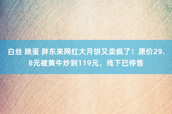 白丝 跳蛋 胖东来网红大月饼又卖疯了！原价29.8元被黄牛炒到119元，线下已停售