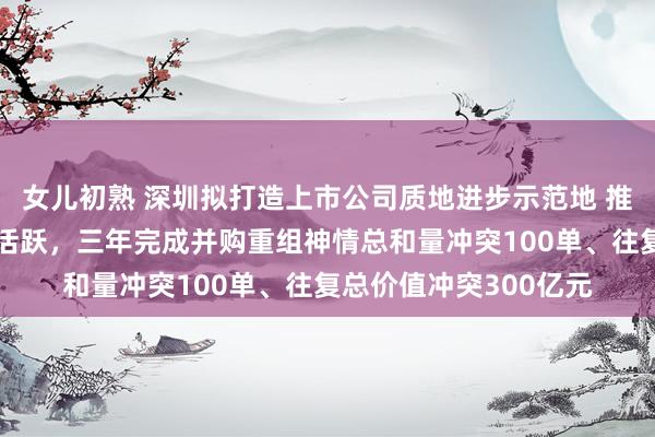 女儿初熟 深圳拟打造上市公司质地进步示范地 推动并购重组阛阓捏续活跃，三年完成并购重组神情总和量冲突100单、往复总价值冲突300亿元