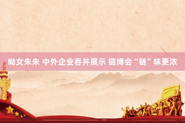 呦女朱朱 中外企业吞并展示 链博会“链”味更浓