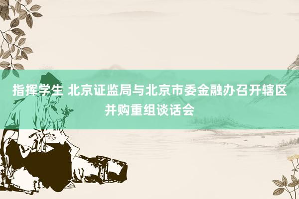 指挥学生 北京证监局与北京市委金融办召开辖区并购重组谈话会