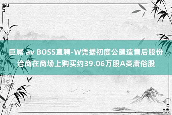 巨屌 av BOSS直聘-W凭据初度公建造售后股份洽商在商场上购买约39.06万股A类庸俗股