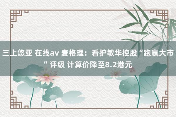 三上悠亚 在线av 麦格理：看护敏华控股“跑赢大市”评级 计算价降至8.2港元