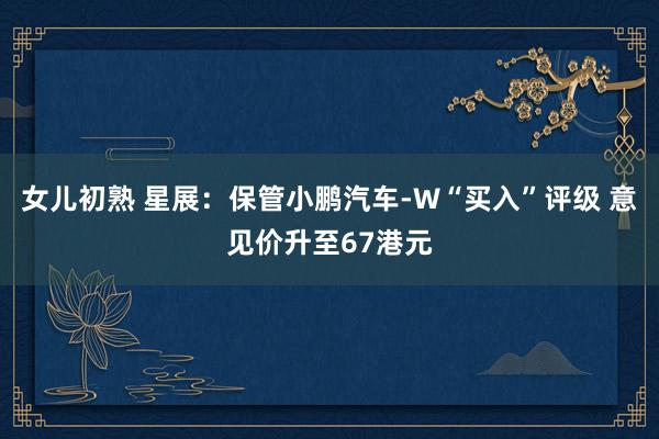 女儿初熟 星展：保管小鹏汽车-W“买入”评级 意见价升至67港元