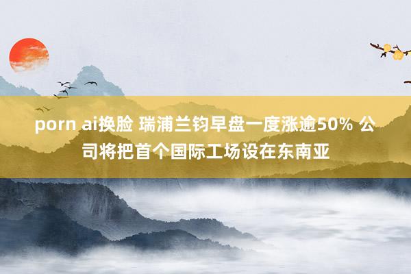 porn ai换脸 瑞浦兰钧早盘一度涨逾50% 公司将把首个国际工场设在东南亚
