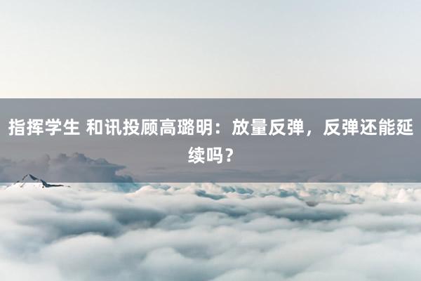 指挥学生 和讯投顾高璐明：放量反弹，反弹还能延续吗？