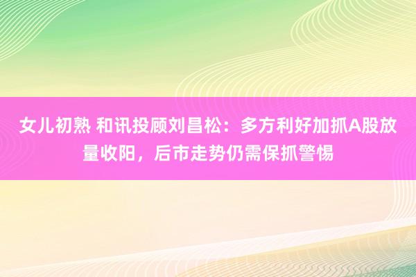 女儿初熟 和讯投顾刘昌松：多方利好加抓A股放量收阳，后市走势仍需保抓警惕