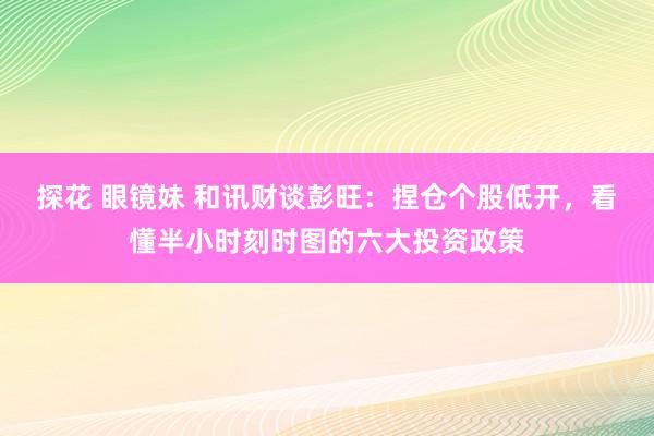 探花 眼镜妹 和讯财谈彭旺：捏仓个股低开，看懂半小时刻时图的六大投资政策