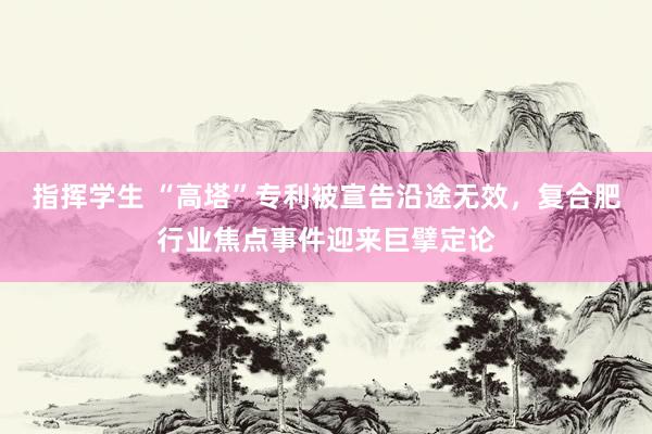 指挥学生 “高塔”专利被宣告沿途无效，复合肥行业焦点事件迎来巨擘定论