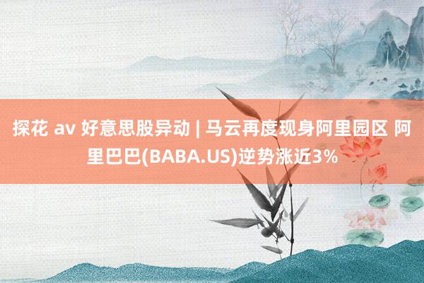 探花 av 好意思股异动 | 马云再度现身阿里园区 阿里巴巴(BABA.US)逆势涨近3%